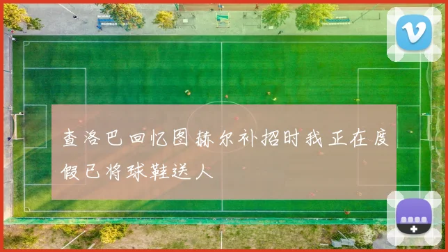 查洛巴回忆图赫尔补招时我正在度假已将球鞋送人