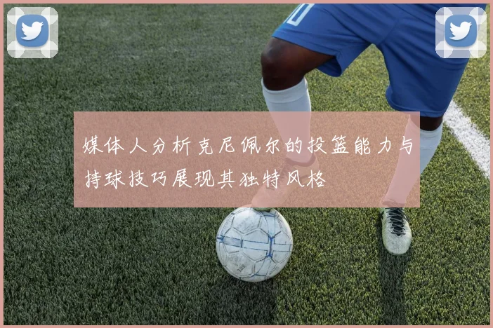 媒体人分析克尼佩尔的投篮能力与持球技巧展现其独特风格