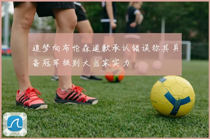 追梦向布伦森道歉承认错误称其具备冠军级别大当家实力