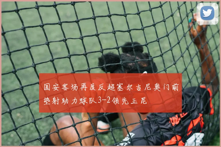 国安客场再度反超塞尔吉尼奥门前垫射助力球队3-2领先玉昆