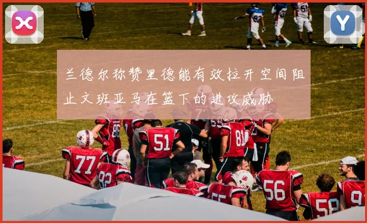 兰德尔称赞里德能有效拉开空间阻止文班亚马在篮下的进攻威胁