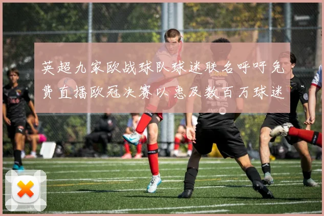 英超九家欧战球队球迷联名呼吁免费直播欧冠决赛以惠及数百万球迷
