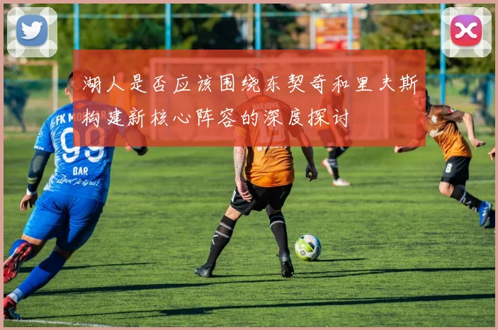 湖人是否应该围绕东契奇和里夫斯构建新核心阵容的深度探讨
