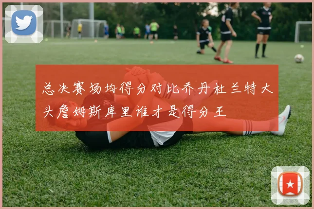 总决赛场均得分对比乔丹杜兰特大头詹姆斯库里谁才是得分王