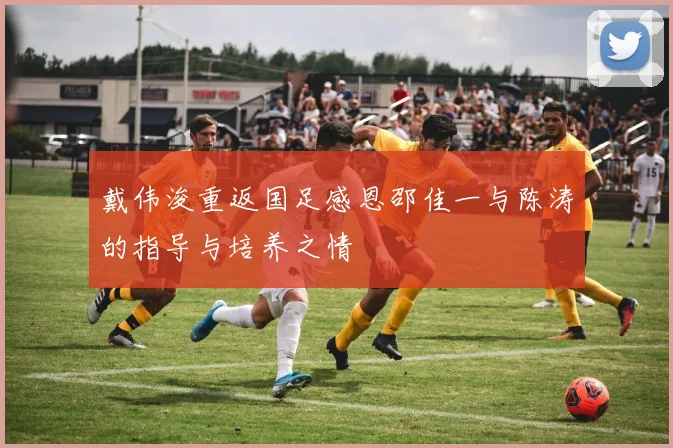 戴伟浚重返国足感恩邵佳一与陈涛的指导与培养之情