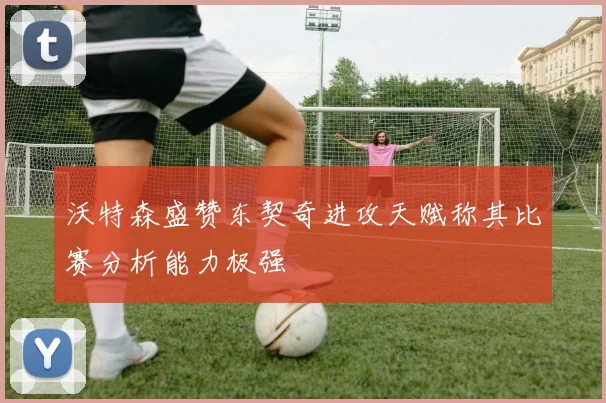 沃特森盛赞东契奇进攻天赋称其比赛分析能力极强