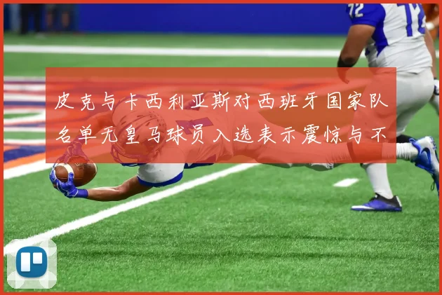 皮克与卡西利亚斯对西班牙国家队名单无皇马球员入选表示震惊与不解
