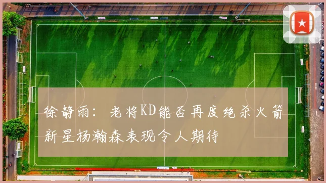 徐静雨：老将KD能否再度绝杀火箭新星杨瀚森表现令人期待