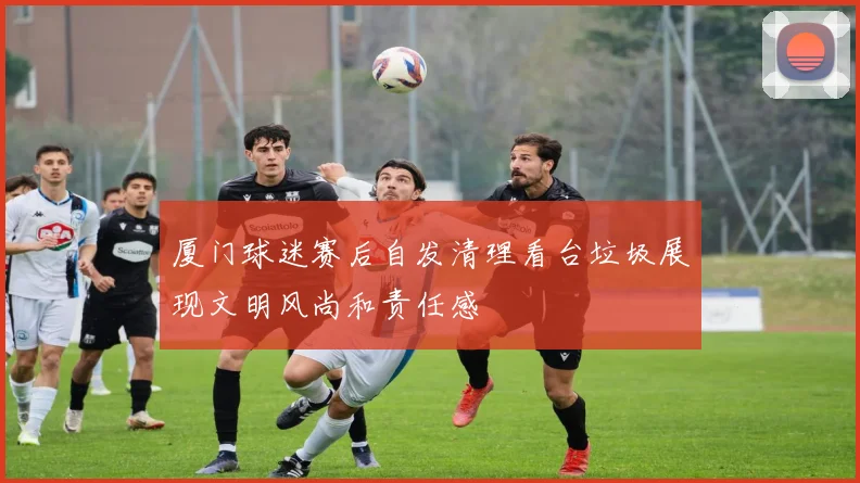 厦门球迷赛后自发清理看台垃圾展现文明风尚和责任感
