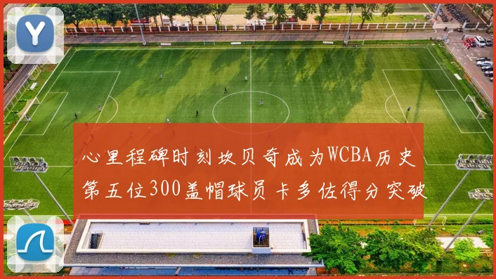 心里程碑时刻坎贝奇成为WCBA历史第五位300盖帽球员卡多佐得分突破1000大关
