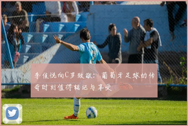 李佳悦向C罗致敬：葡萄牙足球的传奇时刻值得铭记与享受