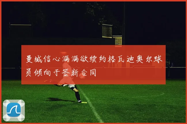 曼城信心满满欲续约格瓦迪奥尔球员倾向于签新合同