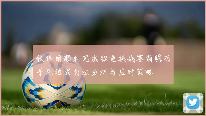 张伟丽顺利完成称重挑战赛前瞻对手压迫式打法分析与应对策略