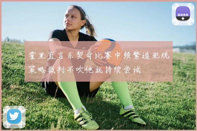 霍里直言东契奇比赛中频繁造犯规策略裁判不吹他就持续尝试