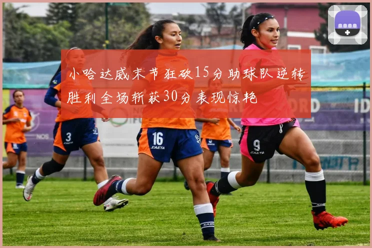小哈达威末节狂砍15分助球队逆转胜利全场斩获30分表现惊艳