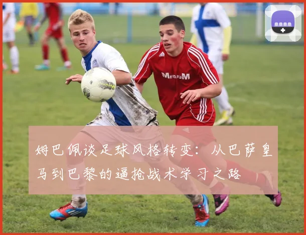 姆巴佩谈足球风格转变：从巴萨皇马到巴黎的逼抢战术学习之路