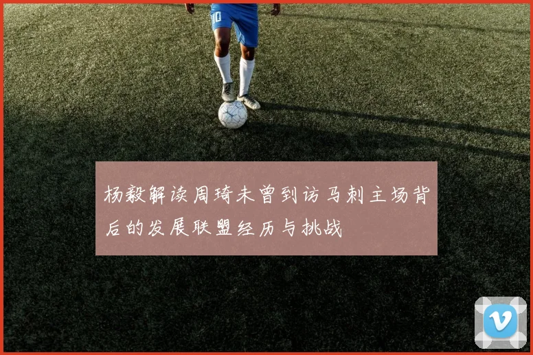 杨毅解读周琦未曾到访马刺主场背后的发展联盟经历与挑战