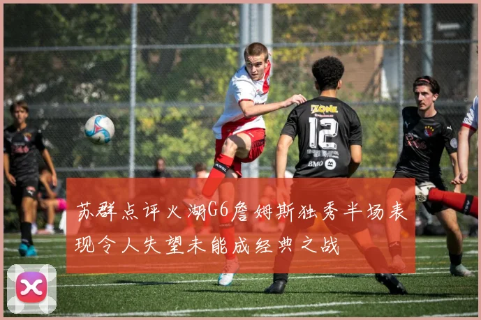苏群点评火湖G6詹姆斯独秀半场表现令人失望未能成经典之战