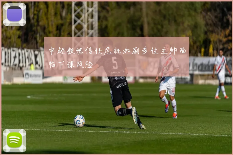 中超教练信任危机加剧多位主帅面临下课风险