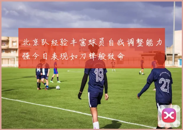 北京队经验丰富球员自我调整能力强今日表现如刀锋般致命