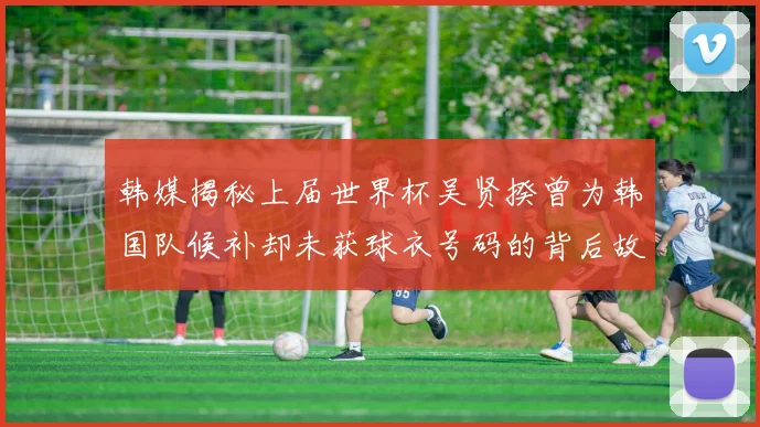 韩媒揭秘上届世界杯吴贤揆曾为韩国队候补却未获球衣号码的背后故事