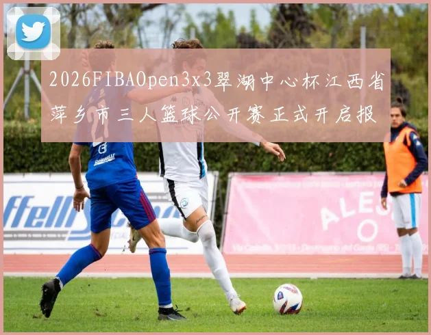 2026FIBAOpen3x3翠湖中心杯江西省萍乡市三人篮球公开赛正式开启报名通道
