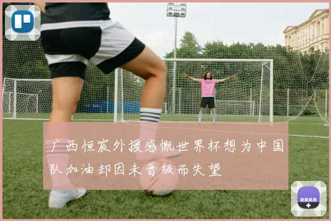 广西恒宸外援感慨世界杯想为中国队加油却因未晋级而失望