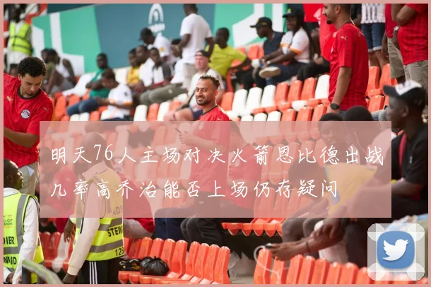 明天76人主场对决火箭恩比德出战几率高乔治能否上场仍存疑问