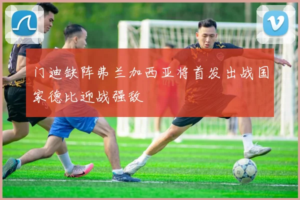 门迪缺阵弗兰加西亚将首发出战国家德比迎战强敌