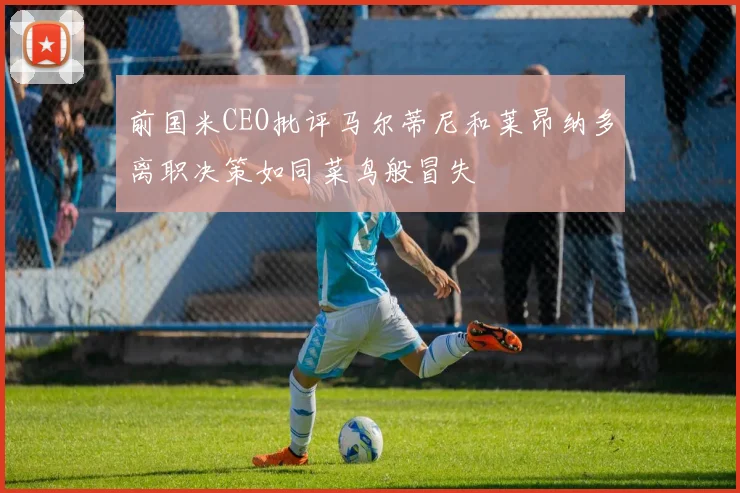 前国米CEO批评马尔蒂尼和莱昂纳多离职决策如同菜鸟般冒失