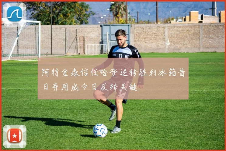 阿特金森信任哈登逆转胜利冰箱昔日弃用成今日反转关键
