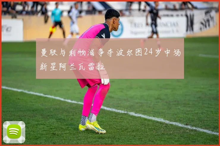 曼联与利物浦争夺波尔图24岁中场新星阿兰瓦雷拉