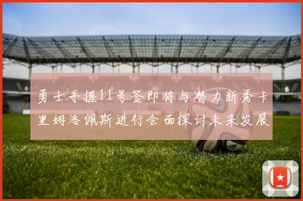 勇士手握11号签即将与潜力新秀卡里姆洛佩斯进行会面探讨未来发展