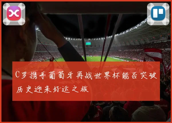 C罗携手葡萄牙再战世界杯能否突破历史迎来好运之旅