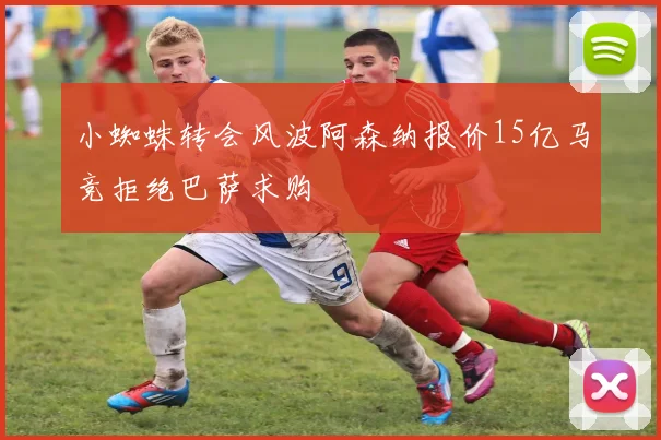 小蜘蛛转会风波阿森纳报价15亿马竞拒绝巴萨求购