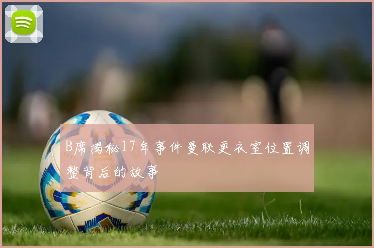B席揭秘17年事件曼联更衣室位置调整背后的故事