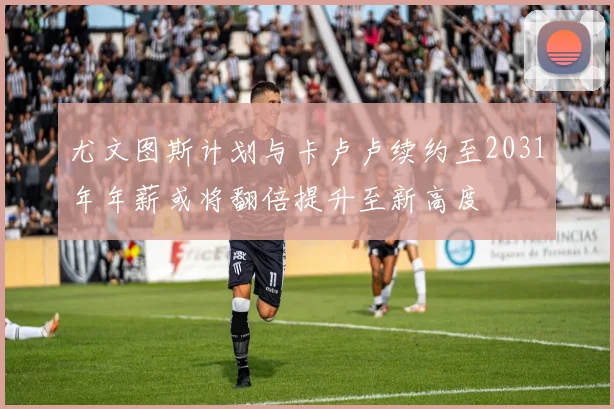 尤文图斯计划与卡卢卢续约至2031年年薪或将翻倍提升至新高度
