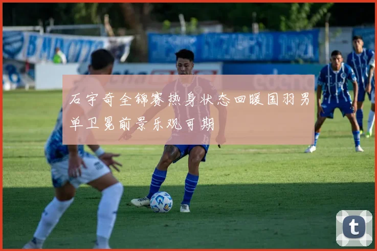 石宇奇全锦赛热身状态回暖国羽男单卫冕前景乐观可期