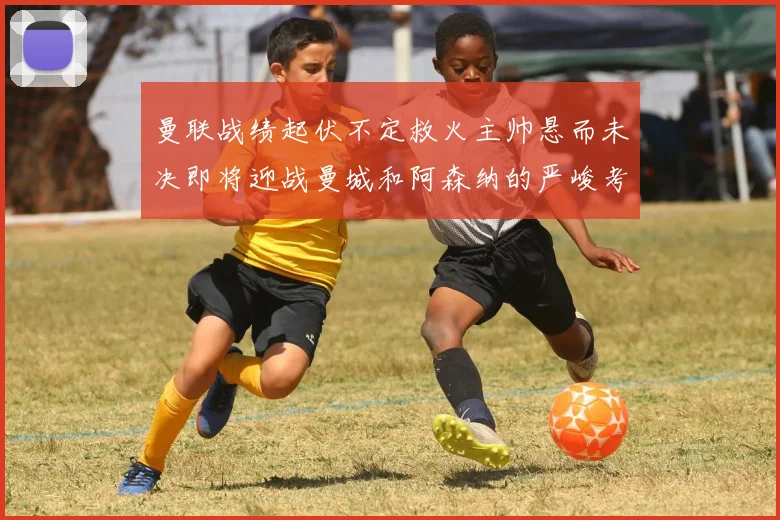 曼联战绩起伏不定救火主帅悬而未决即将迎战曼城和阿森纳的严峻考验