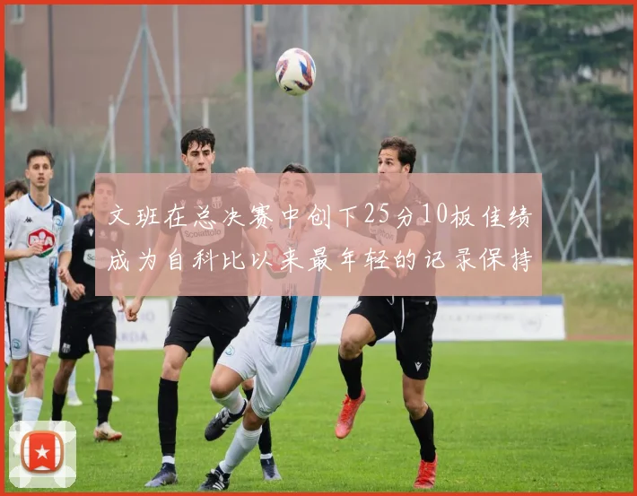 文班在总决赛中创下25分10板佳绩成为自科比以来最年轻的记录保持者