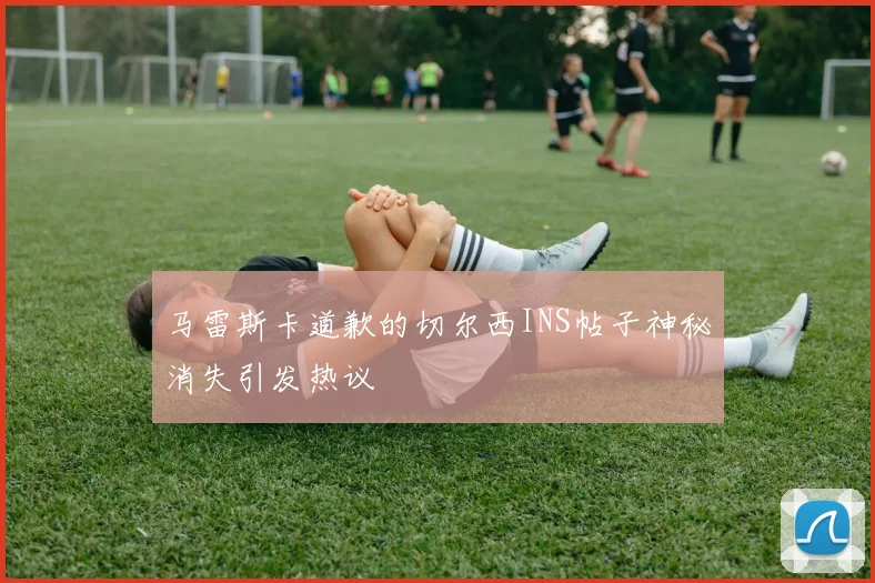 马雷斯卡道歉的切尔西INS帖子神秘消失引发热议