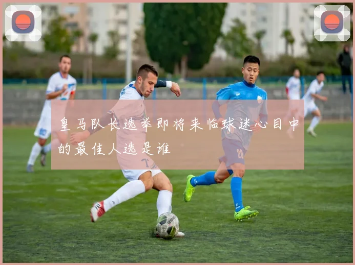 皇马队长选举即将来临球迷心目中的最佳人选是谁