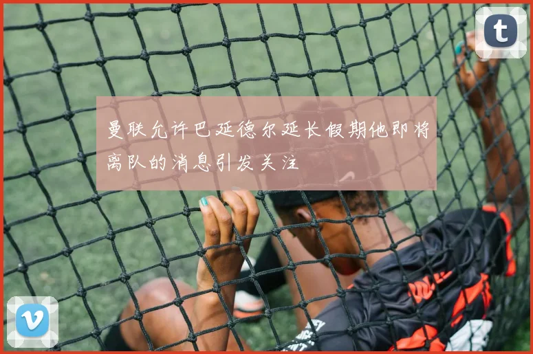 曼联允许巴延德尔延长假期他即将离队的消息引发关注
