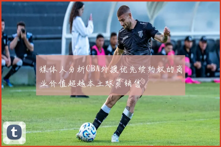 媒体人分析CBA外援优先续约权的商业价值超越本土球员销售
