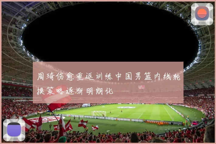 周琦伤愈重返训练中国男篮内线轮换策略逐渐明朗化