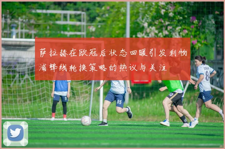 萨拉赫在欧冠后状态回暖引发利物浦锋线轮换策略的热议与关注